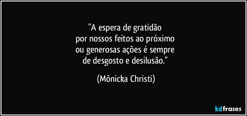 "A espera de gratidão 
por nossos feitos ao próximo 
ou generosas ações é sempre 
de desgosto e desilusão." (Mônicka Christi)