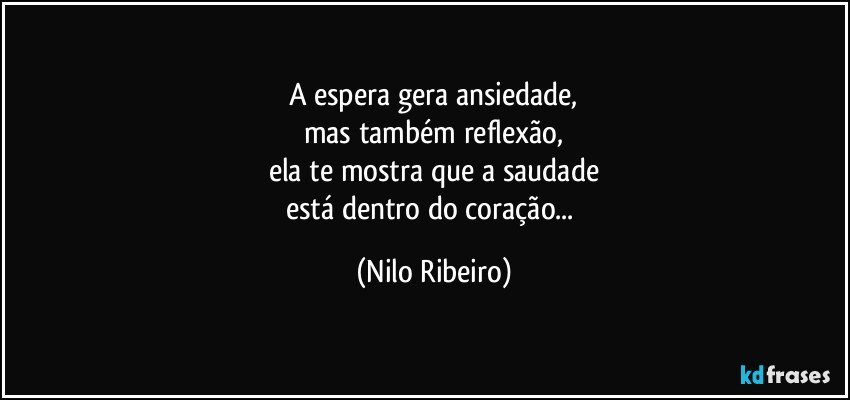 A espera gera ansiedade,
mas também reflexão,
ela te mostra que a saudade
está dentro do coração... (Nilo Ribeiro)