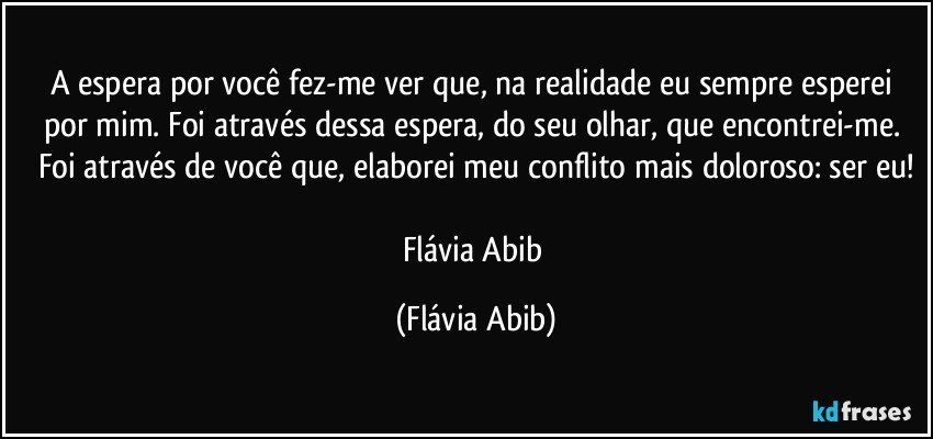 A espera por você fez-me ver que, na realidade eu sempre esperei por mim. Foi através dessa espera, do seu olhar, que encontrei-me. Foi através de você que, elaborei meu conflito mais doloroso: ser eu!

Flávia Abib (Flávia Abib)