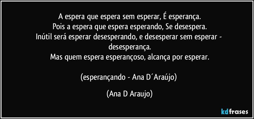 A espera que espera sem esperar, É esperança.
Pois a espera que espera esperando, Se desespera.
Inútil será esperar desesperando, e desesperar sem esperar - desesperança.
Mas quem espera esperançoso, alcança por esperar.

(esperançando - Ana D´Araújo) (Ana D Araujo)