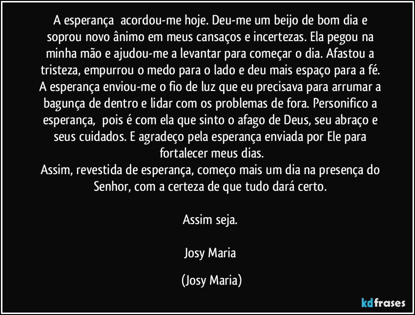 A esperança  acordou-me hoje. Deu-me um beijo de bom dia e soprou novo ânimo em meus cansaços e incertezas. Ela pegou na minha mão e ajudou-me a levantar para começar o dia. Afastou a tristeza, empurrou o medo para o lado e deu mais espaço para a fé. A esperança enviou-me o fio de luz que eu precisava para arrumar a bagunça de dentro e lidar com os problemas de fora. Personifico a esperança,  pois é com ela que sinto o afago de Deus, seu abraço e seus cuidados. E agradeço pela esperança enviada por Ele para fortalecer meus dias.
Assim, revestida de esperança, começo mais um dia na presença do Senhor, com a certeza de que tudo dará certo. 

Assim seja. 

Josy Maria (Josy Maria)