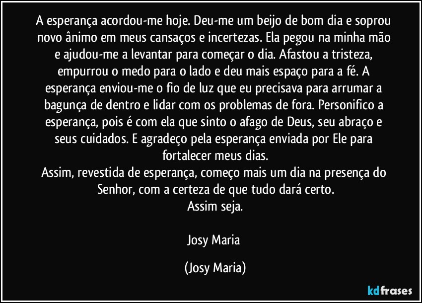 A esperança acordou-me hoje. Deu-me um beijo de bom dia e soprou novo ânimo em meus cansaços e incertezas. Ela pegou na minha mão e ajudou-me a levantar para começar o dia. Afastou a tristeza, empurrou o medo para o lado e deu mais espaço para a fé. A esperança enviou-me o fio de luz que eu precisava para arrumar a bagunça de dentro e lidar com os problemas de fora. Personifico a esperança, pois é com ela que sinto o afago de Deus, seu abraço e seus cuidados. E agradeço pela esperança enviada por Ele para fortalecer meus dias.
Assim, revestida de esperança, começo mais um dia na presença do Senhor, com a certeza de que tudo dará certo.
Assim seja.

Josy Maria (Josy Maria)