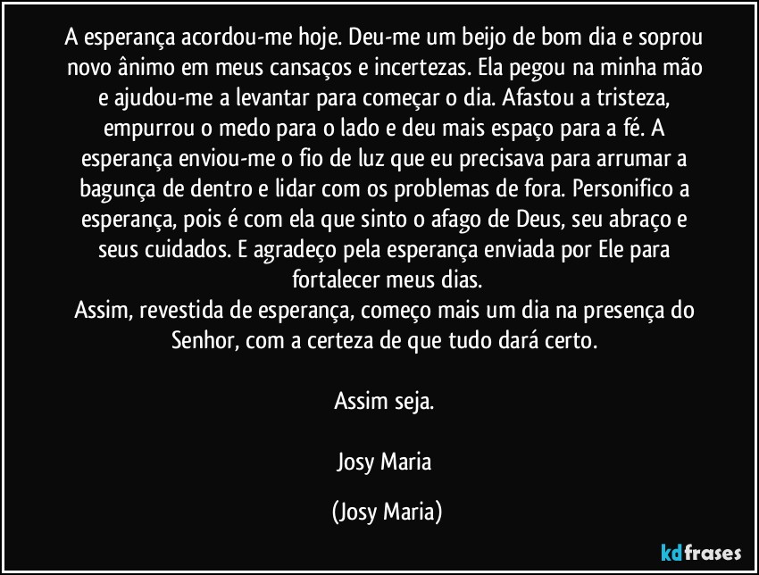 A esperança acordou-me hoje. Deu-me um beijo de bom dia e soprou novo ânimo em meus cansaços e incertezas. Ela pegou na minha mão e ajudou-me a levantar para começar o dia. Afastou a tristeza, empurrou o medo para o lado e deu mais espaço para a fé. A esperança enviou-me o fio de luz que eu precisava para arrumar a bagunça de dentro e lidar com os problemas de fora. Personifico a esperança, pois é com ela que sinto o afago de Deus, seu abraço e seus cuidados. E agradeço pela esperança enviada por Ele para fortalecer meus dias.
Assim, revestida de esperança, começo mais um dia na presença do Senhor, com a certeza de que tudo dará certo. 

Assim seja. 

Josy Maria (Josy Maria)