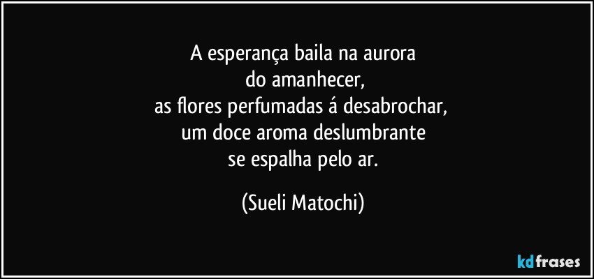 A esperança baila na aurora
 do amanhecer,
as flores perfumadas á desabrochar, 
um doce aroma deslumbrante
 se espalha pelo ar. (Sueli Matochi)