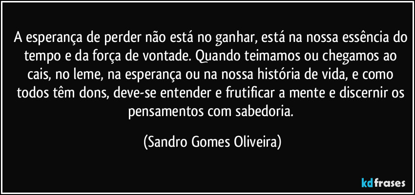 A esperança de perder não está no ganhar, está na nossa essência do tempo e da força de vontade. Quando teimamos ou chegamos ao cais, no leme, na esperança ou na nossa história de vida, e como todos têm dons, deve-se entender e frutificar a mente e discernir os pensamentos com sabedoria. (Sandro Gomes Oliveira)