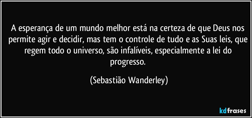 A esperança de um mundo melhor está na certeza de que Deus nos permite agir e decidir, mas tem o controle de tudo e as Suas leis, que regem todo o universo, são infalíveis, especialmente a lei do progresso. (Sebastião Wanderley)