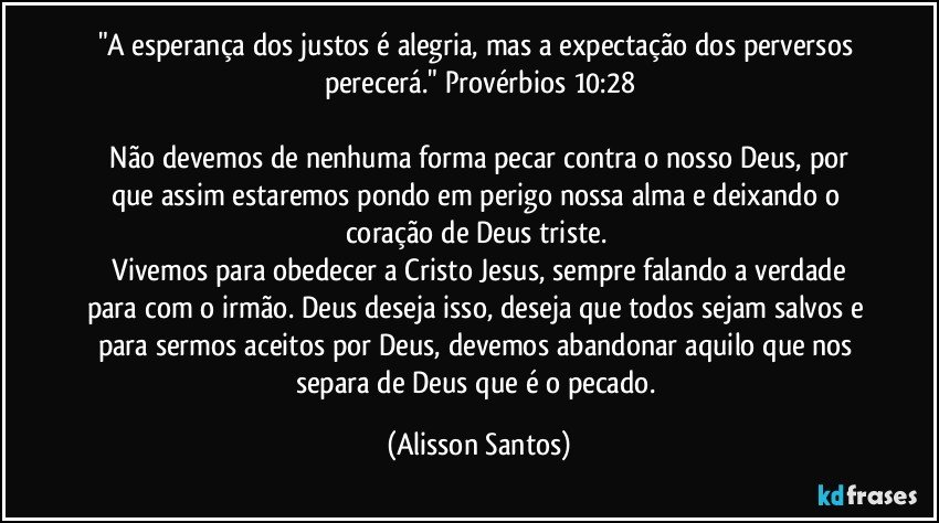 "A esperança dos justos é alegria, mas a expectação dos perversos perecerá." Provérbios 10:28
Não devemos de nenhuma forma pecar contra o nosso Deus, por que assim estaremos pondo em perigo nossa alma e deixando o coração de Deus triste.
Vivemos para obedecer a Cristo Jesus, sempre falando a verdade para com o irmão. Deus deseja isso, deseja que todos sejam salvos e para sermos aceitos por Deus, devemos abandonar aquilo que nos separa de Deus que é o pecado. (Alisson Santos)