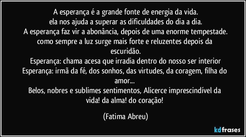 A esperança é a grande fonte de energia da vida.
ela nos ajuda a superar as dificuldades do dia a dia.
A esperança faz vir a abonância, depois de uma enorme tempestade.
como sempre a luz surge mais forte e reluzentes depois da escuridão.
Esperança: chama acesa que irradia dentro do nosso ser interior
Esperança: irmã da fé, dos sonhos, das virtudes, da coragem, filha do amor... 
Belos, nobres e sublimes sentimentos, Alicerce imprescindível da vida! da alma! do coração! (Fatima Abreu)