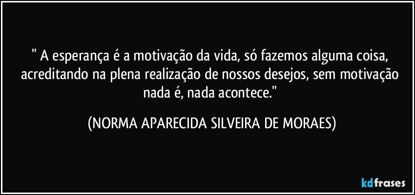 " A esperança é a motivação da vida, só fazemos alguma coisa, acreditando na plena realização de nossos desejos, sem motivação nada é, nada acontece." (NORMA APARECIDA SILVEIRA DE MORAES)