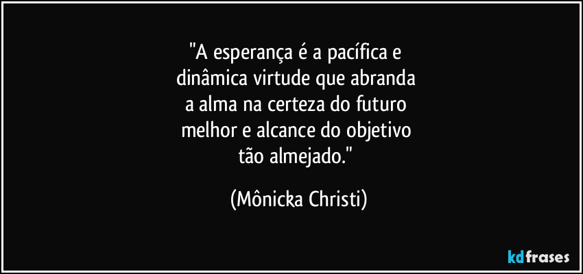 "A esperança é a pacífica e 
dinâmica virtude que abranda 
a alma na certeza do futuro 
melhor e alcance do objetivo 
tão almejado." (Mônicka Christi)