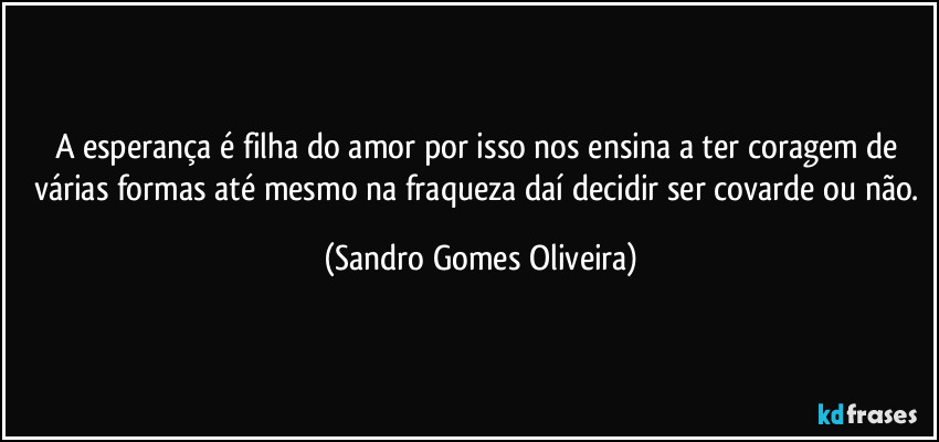 A esperança é filha do amor por isso nos ensina a ter coragem de várias formas até mesmo na fraqueza daí decidir ser covarde ou não. (Sandro Gomes Oliveira)