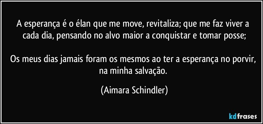 A esperança é o élan que me move, revitaliza; que me faz viver a cada dia, pensando no alvo maior a conquistar e tomar posse;

Os meus dias jamais foram os mesmos ao ter a esperança no porvir, na minha salvação. (Aimara Schindler)