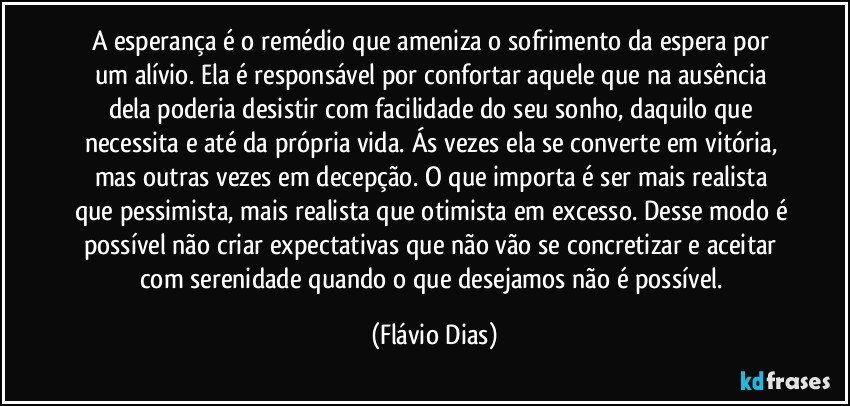 A esperança é o remédio que ameniza o sofrimento da espera por um alívio. Ela é responsável por confortar aquele que na ausência dela poderia desistir com facilidade do seu sonho, daquilo que necessita e até da própria vida. Ás vezes ela se converte em vitória, mas outras vezes em decepção. O que importa é ser mais realista que pessimista, mais realista que otimista em excesso. Desse modo é possível não criar expectativas que não vão se concretizar e aceitar com serenidade quando o que desejamos não é possível. (Flávio Dias)