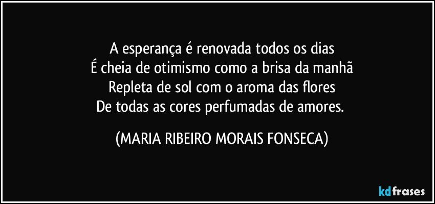 A esperança é renovada todos os dias
É cheia de otimismo como a brisa da manhã
Repleta de sol com o aroma das flores
De todas as cores perfumadas de amores. (MARIA RIBEIRO MORAIS FONSECA)