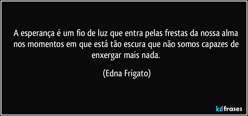 A esperança é um fio de luz que entra pelas frestas da nossa alma nos momentos em que está  tão escura que não somos capazes de enxergar mais nada. (Edna Frigato)