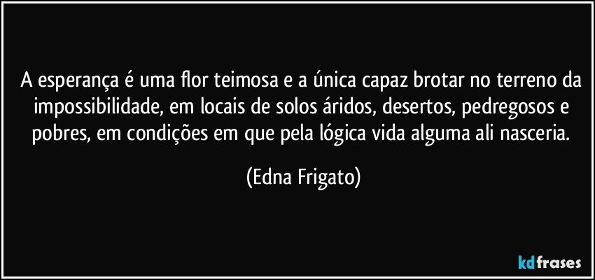 A esperança é uma flor teimosa e a única  capaz brotar no terreno da impossibilidade, em locais de solos áridos, desertos, pedregosos e pobres, em condições em que pela lógica vida alguma ali nasceria. (Edna Frigato)