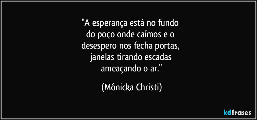 "A esperança está no fundo 
do poço onde caímos e o 
desespero nos fecha portas, 
janelas tirando escadas
 ameaçando o ar." (Mônicka Christi)