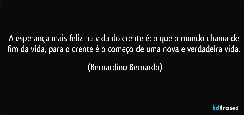 A esperança mais feliz na vida do crente é: o que o mundo chama de fim da vida, para o crente é o começo de uma nova e verdadeira vida. (Bernardino Bernardo)
