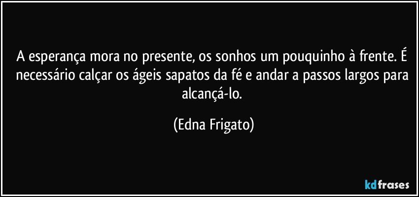 A esperança mora no presente, os sonhos um pouquinho à frente. É necessário calçar os ágeis sapatos da fé e andar a passos largos para alcançá-lo. (Edna Frigato)