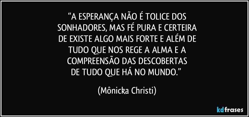 “A ESPERANÇA NÃO É TOLICE DOS
SONHADORES, MAS FÉ PURA E CERTEIRA
DE EXISTE ALGO MAIS FORTE E ALÉM DE
TUDO QUE NOS REGE A ALMA E A
COMPREENSÃO DAS DESCOBERTAS
DE TUDO QUE HÁ NO MUNDO.” (Mônicka Christi)