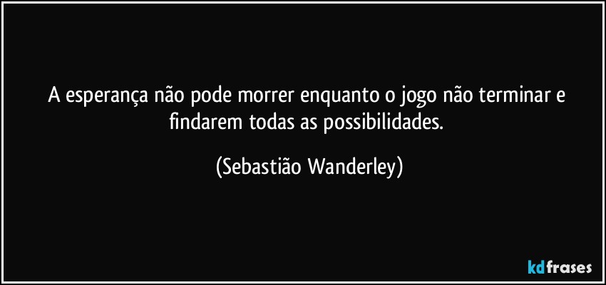 A esperança não pode morrer enquanto o jogo não terminar e findarem todas as possibilidades. (Sebastião Wanderley)