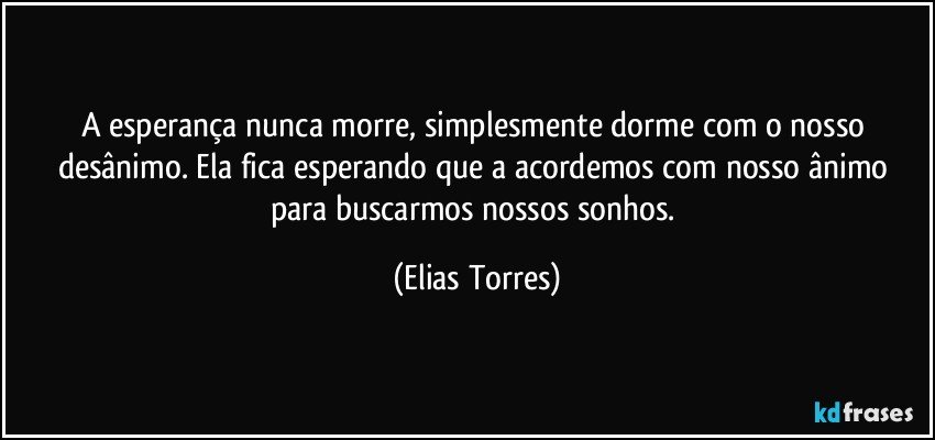 A esperança nunca morre, simplesmente dorme com o nosso desânimo. Ela fica esperando que a acordemos com nosso ânimo para buscarmos nossos sonhos. (Elias Torres)