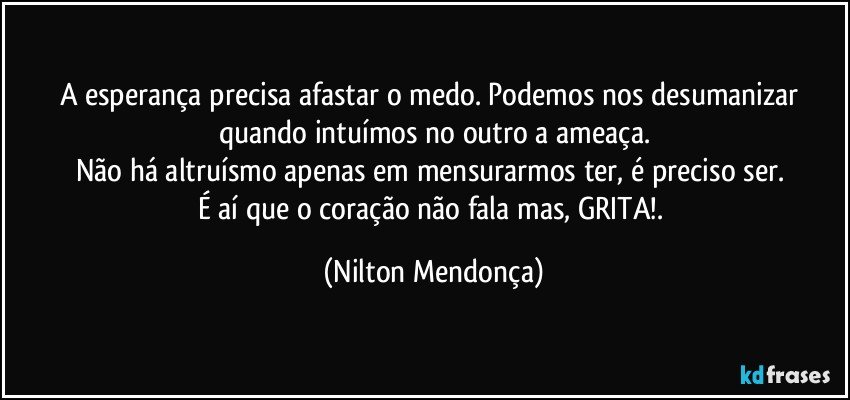 A esperança precisa afastar o medo. Podemos nos desumanizar quando intuímos no outro a ameaça.
Não há altruísmo apenas em mensurarmos ter, é preciso ser. 
É aí que o coração não fala mas, GRITA!. (Nilton Mendonça)