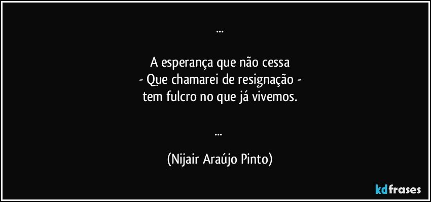 ...

A esperança que não cessa
- Que chamarei de resignação -
tem fulcro no que já vivemos.

... (Nijair Araújo Pinto)