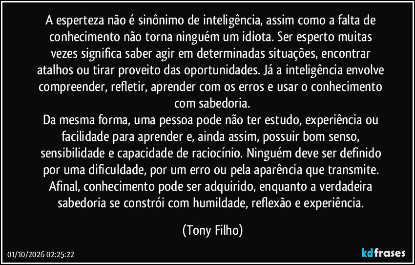 A esperteza não é sinônimo de inteligência, assim como a falta de conhecimento não torna ninguém um idiota. Ser esperto muitas vezes significa saber agir em determinadas situações, encontrar atalhos ou tirar proveito das oportunidades. Já a inteligência envolve compreender, refletir, aprender com os erros e usar o conhecimento com sabedoria.
Da mesma forma, uma pessoa pode não ter estudo, experiência ou facilidade para aprender e, ainda assim, possuir bom senso, sensibilidade e capacidade de raciocínio. Ninguém deve ser definido por uma dificuldade, por um erro ou pela aparência que transmite. Afinal, conhecimento pode ser adquirido, enquanto a verdadeira sabedoria se constrói com humildade, reflexão e experiência. (Tony Filho)