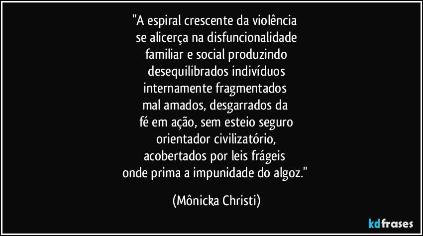 "A espiral crescente da violência 
se alicerça na disfuncionalidade
familiar e social produzindo
 desequilibrados indivíduos 
internamente fragmentados 
mal amados, desgarrados da 
fé em ação, sem esteio seguro
 orientador civilizatório, 
acobertados por leis frágeis 
onde prima a impunidade do algoz." (Mônicka Christi)