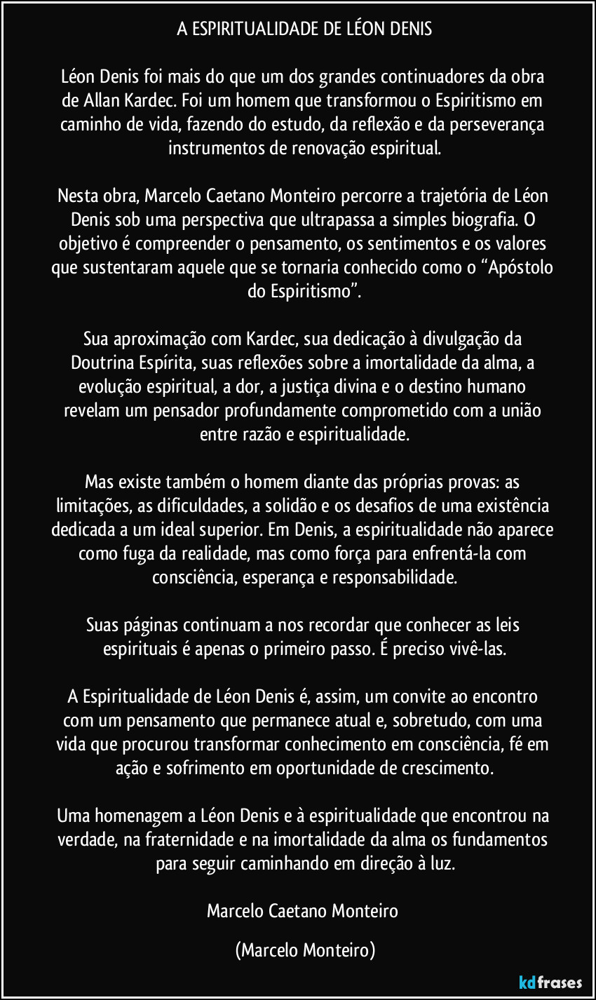 A ESPIRITUALIDADE DE LÉON DENIS
Léon Denis foi mais do que um dos grandes continuadores da obra de Allan Kardec. Foi um homem que transformou o Espiritismo em caminho de vida, fazendo do estudo, da reflexão e da perseverança instrumentos de renovação espiritual.
Nesta obra, Marcelo Caetano Monteiro percorre a trajetória de Léon Denis sob uma perspectiva que ultrapassa a simples biografia. O objetivo é compreender o pensamento, os sentimentos e os valores que sustentaram aquele que se tornaria conhecido como o “Apóstolo do Espiritismo”.
Sua aproximação com Kardec, sua dedicação à divulgação da Doutrina Espírita, suas reflexões sobre a imortalidade da alma, a evolução espiritual, a dor, a justiça divina e o destino humano revelam um pensador profundamente comprometido com a união entre razão e espiritualidade.
Mas existe também o homem diante das próprias provas: as limitações, as dificuldades, a solidão e os desafios de uma existência dedicada a um ideal superior. Em Denis, a espiritualidade não aparece como fuga da realidade, mas como força para enfrentá-la com consciência, esperança e responsabilidade.
Suas páginas continuam a nos recordar que conhecer as leis espirituais é apenas o primeiro passo. É preciso vivê-las.
A Espiritualidade de Léon Denis é, assim, um convite ao encontro com um pensamento que permanece atual e, sobretudo, com uma vida que procurou transformar conhecimento em consciência, fé em ação e sofrimento em oportunidade de crescimento.
Uma homenagem a Léon Denis e à espiritualidade que encontrou na verdade, na fraternidade e na imortalidade da alma os fundamentos para seguir caminhando em direção à luz.
Marcelo Caetano Monteiro (Marcelo Monteiro)