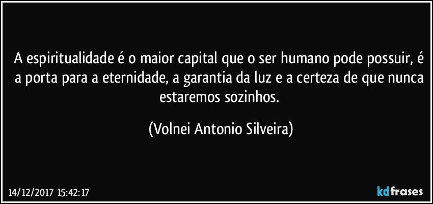 A espiritualidade é o maior capital que o ser humano pode possuir, é a porta para a eternidade, a garantia da luz e a certeza de que nunca estaremos sozinhos. (Volnei Antonio Silveira)