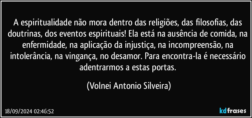 A espiritualidade não mora dentro das religiões, das filosofias, das doutrinas, dos eventos espirituais! Ela está na ausência de comida, na enfermidade, na aplicação da injustiça, na incompreensão, na intolerância, na vingança, no desamor. Para encontra-la é  necessário adentrarmos a estas portas. (Volnei Antonio Silveira)