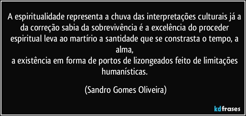 A espiritualidade representa a chuva das interpretações culturais já a da correção sabia da sobrevivência é a excelência do proceder espiritual leva ao martírio a santidade que se constrasta o tempo, a alma, 
a existência em forma de portos de lizongeados feito de limitações humanísticas. (Sandro Gomes Oliveira)