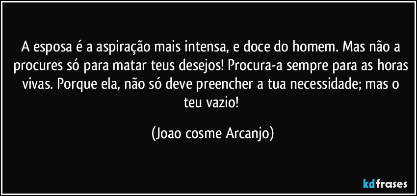 A esposa é a aspiração mais intensa, e doce do homem. Mas não a procures só para matar teus desejos! Procura-a sempre para as horas vivas. Porque ela, não só deve preencher a tua necessidade; mas o teu vazio! (Joao cosme Arcanjo)