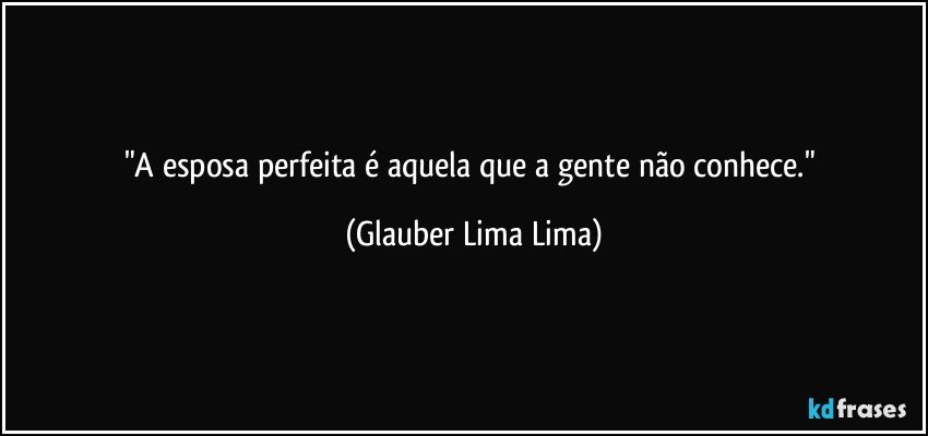 "A esposa perfeita é aquela que a gente não conhece." (Glauber Lima Lima)