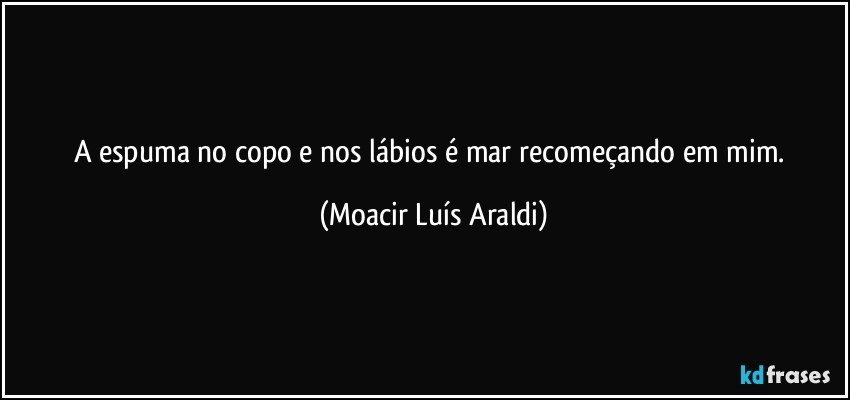 A espuma no copo e nos lábios é mar recomeçando em mim. (Moacir Luís Araldi)