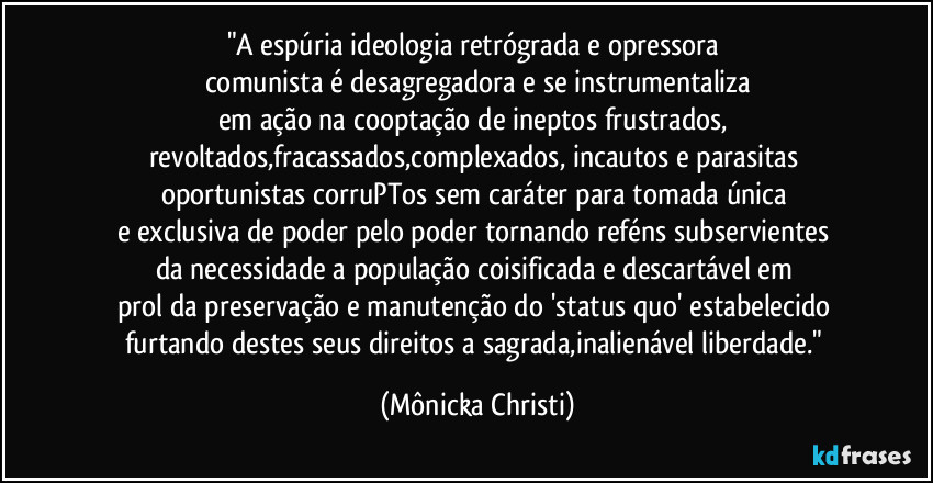 "A espúria ideologia retrógrada e opressora 
comunista é desagregadora e se instrumentaliza
em ação na cooptação de ineptos frustrados, revoltados,fracassados,complexados, incautos e parasitas 
oportunistas corruPTos sem caráter para tomada única 
e exclusiva de poder pelo poder tornando reféns subservientes 
da necessidade a população coisificada e descartável em 
prol da preservação e manutenção do 'status quo' estabelecido 
furtando destes seus direitos a sagrada,inalienável liberdade." (Mônicka Christi)