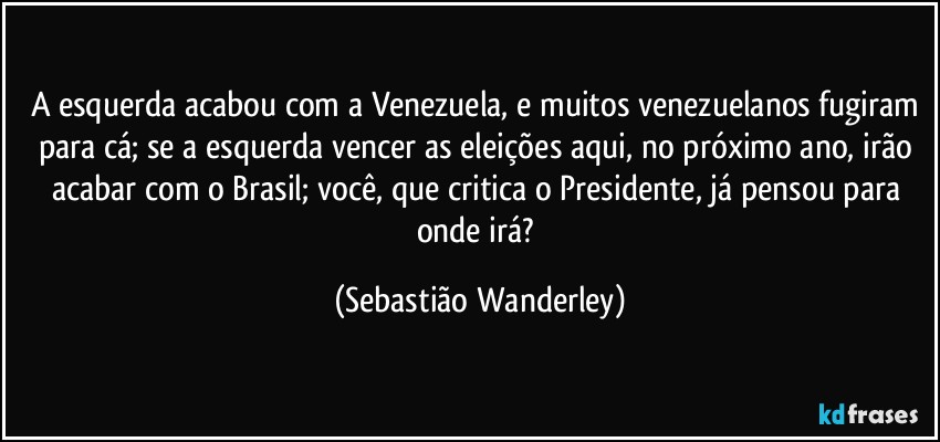 A esquerda acabou com a Venezuela, e muitos venezuelanos fugiram para cá; se a esquerda vencer as eleições aqui, no próximo ano, irão acabar com o Brasil; você, que critica o Presidente, já pensou para onde irá? (Sebastião Wanderley)