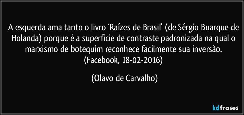 A esquerda ama tanto o livro ‘Raízes de Brasil’ (de Sérgio Buarque de Holanda) porque é a superfície de contraste padronizada na qual o marxismo de botequim reconhece facilmente sua inversão. (Facebook, 18-02-2016) (Olavo de Carvalho)