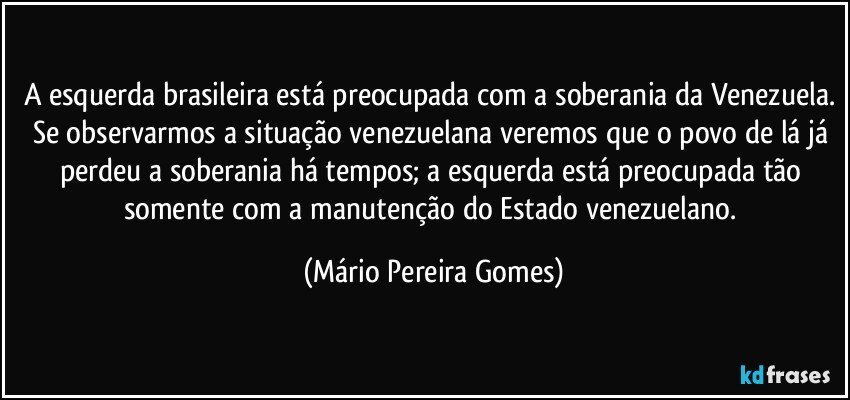 A esquerda brasileira está preocupada com a soberania da Venezuela. Se observarmos a situação venezuelana veremos que o povo de lá já perdeu a soberania há tempos; a esquerda está preocupada tão somente com a manutenção do Estado venezuelano. (Mário Pereira Gomes)