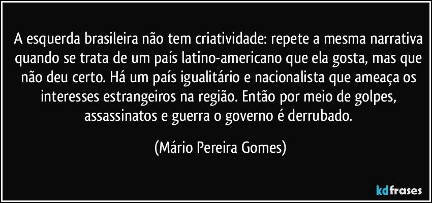 A esquerda brasileira não tem criatividade: repete a mesma narrativa quando se trata de um país latino-americano que ela gosta, mas que não deu certo. Há um país igualitário e nacionalista que ameaça os interesses estrangeiros na região. Então por meio de golpes, assassinatos e guerra o governo é derrubado. (Mário Pereira Gomes)