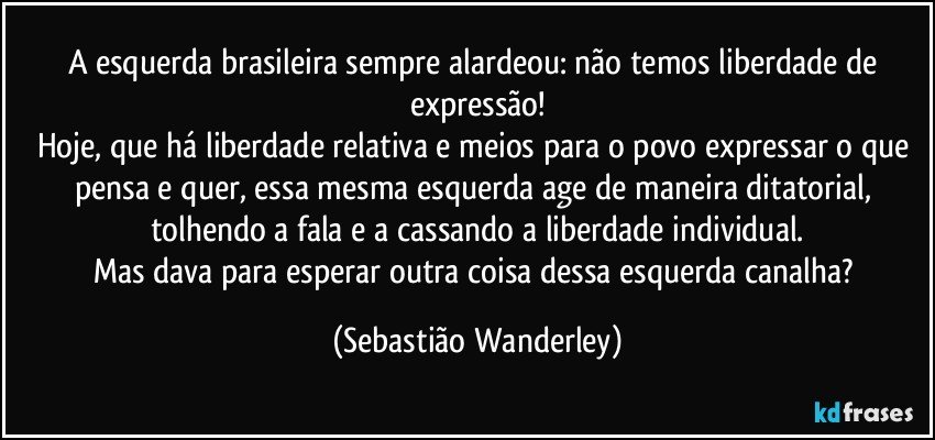 A esquerda brasileira sempre alardeou: não temos liberdade de expressão!
Hoje, que há liberdade relativa e meios para o povo expressar o que pensa e quer, essa mesma esquerda age de maneira ditatorial, tolhendo a fala e a cassando a liberdade individual.
Mas dava para esperar outra coisa dessa esquerda canalha? (Sebastião Wanderley)