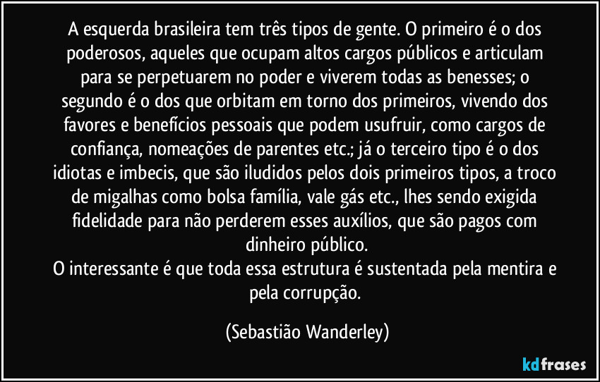 A esquerda brasileira tem três tipos de gente. O primeiro é o dos poderosos, aqueles que ocupam altos cargos públicos e articulam para se perpetuarem no poder e viverem todas as benesses; o segundo é o dos que orbitam em torno dos primeiros, vivendo dos favores e benefícios pessoais que podem usufruir, como cargos de confiança, nomeações de parentes etc.; já o terceiro tipo é o dos idiotas e imbecis, que são iludidos pelos dois primeiros tipos, a troco de migalhas como bolsa família, vale gás etc., lhes sendo exigida fidelidade para não perderem esses auxílios, que são pagos com dinheiro público.
O interessante é que toda essa estrutura é sustentada pela mentira e pela corrupção. (Sebastião Wanderley)