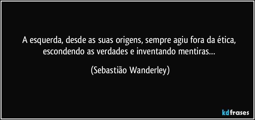 A esquerda, desde as suas origens, sempre agiu fora da ética, escondendo as verdades e inventando mentiras… (Sebastião Wanderley)