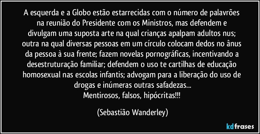 A esquerda e a Globo estão estarrecidas com o número de palavrões na reunião do Presidente com os Ministros, mas defendem e divulgam uma suposta arte na qual crianças apalpam adultos nus; outra na qual diversas pessoas em um círculo colocam dedos no ânus da pessoa à sua frente; fazem novelas pornográficas, incentivando a desestruturação familiar; defendem o uso te cartilhas de educação homosexual nas escolas infantis; advogam para a liberação do uso de drogas e inúmeras outras safadezas...
Mentirosos, falsos, hipócritas!!! (Sebastião Wanderley)