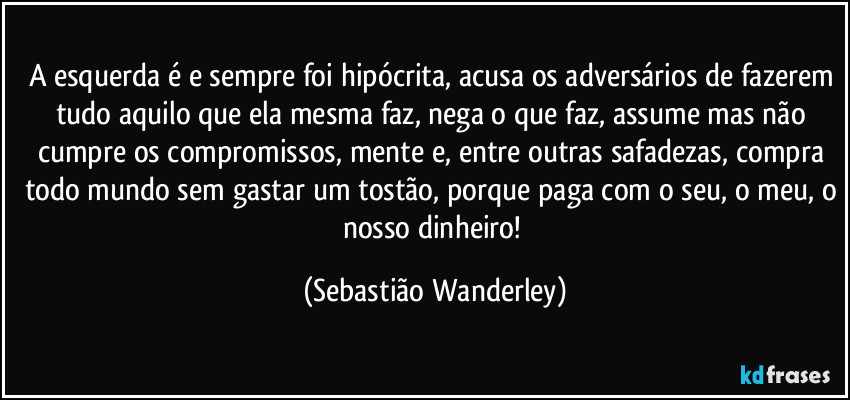 A esquerda é e sempre foi hipócrita, acusa os adversários de fazerem tudo aquilo que ela mesma faz, nega o que faz, assume mas não cumpre os compromissos, mente e, entre outras safadezas, compra todo mundo sem gastar um tostão, porque paga com o seu, o meu, o nosso dinheiro! (Sebastião Wanderley)