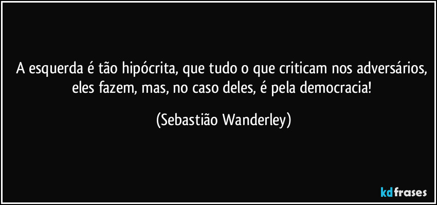 A esquerda é tão hipócrita, que tudo o que criticam nos adversários, eles fazem, mas, no caso deles, é pela democracia! (Sebastião Wanderley)