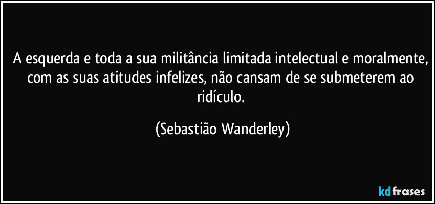 A esquerda e toda a sua militância limitada intelectual e moralmente, com as suas atitudes infelizes, não cansam de se submeterem ao ridículo. (Sebastião Wanderley)