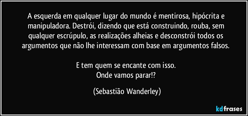 A esquerda em qualquer lugar do mundo é mentirosa, hipócrita e manipuladora. Destrói, dizendo que está construindo, rouba, sem qualquer escrúpulo, as realizações alheias e desconstrói todos os argumentos que não lhe interessam com base em argumentos falsos. 
E tem quem se encante com isso. 
Onde vamos parar!? (Sebastião Wanderley)